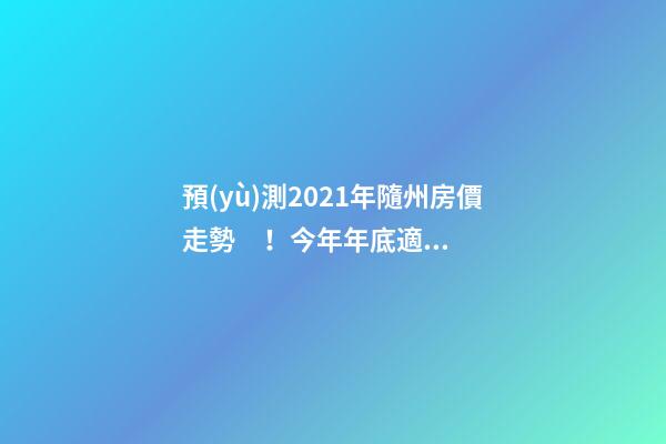 預(yù)測2021年隨州房價走勢！今年年底適合買房嗎？